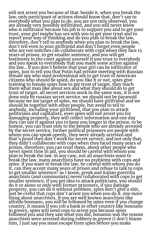 ‘will not arrest you because of that. beside it, when you break the law, only participant of actions should know that, don’t say to everybody what you plan to do, you are not only observed, you ate already vety possibly infltfated, and you will never kriow who is infiltrator because his job is to support you and to get your trust, your girl maybe has sex with you to get your trust and to repoft yourway of thinking and do you plan to break the law, therefore, don’t tell to anybody when you plan to break the Liw, don’t tell even to your girlfriend and don’t forget even people Who are not snitches c4n collabotate with cops when they face 15 years of prison, to get smaller sentence, and you will get testimony in the court against yourself if you trust to everybody and you speak to everybady that you made some action against the law...if you don’t believe that your girl can be infiltrator of gpies, Just to ell you that Putin had private meeting with Russian female spiwho tised professional sex to get trust of American cltizens who should be spied, o you like t ot not, spies give training to female spies how to get trust of lar%et, they téach them what man like about sex and what they shotild do to get trust of target. all secret services work in the same way, it i not done only by russian secret service. we should not be paranoid because we are target of spies, we should have girlfriend and we should be together with other people, but avoid to tell to anybody, including your girlfrend, that you plan to attack oliticians and capifalists, even spies will not arrest you for amaging property, they will collect information and one day they can use it a%amsl you to keep you longer in the prison. to be honest, you can frust only to the people whio are already arrested by the Secret service, former political prisoners are people with whom you can speak openly, they were already arrested and that’s proof they don’t work for secret service, and not only that, they didn’t collaborate with cops when they faced many years of prison, therefore, you can trust them, about other people who never Spent time i jai, you should bé careful with whom you lan to break the law. in any case, not all anarchists want o reak the law, many anarchists have no problems with cops and spies. if you want to break the law, be careful with whom you do it, can the}{ accept many years of prison and refuse to talk to cops to get smaller sentence? as I know, greek and italian guerrilla anarchists (and communists) never collaborated with cops to get smaller sentence, ifyou getidea to attack politicians, you should do it or alone or only with former prisoners, if you damage property, you can do it without problem, spies don’t give’a shit, just be creful that cops don’t arrest you when you do it. one more thing about anarchists, if you are well known anarchists like alfredo bonnano, you will be followed by spies even if you change country, it means if you rob a bank in ofher country like bonnano in greece, spies will send cops to arrest you because spies folfowed you and they saw what you did, bonanno was the reason anarchists were arrested during robbery in greece (I don’t blame him, Tjust say you must escape from spies before you make